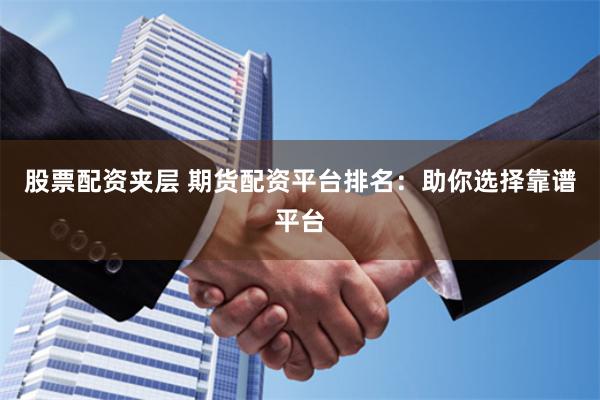 股票配资夹层 期货配资平台排名：助你选择靠谱平台