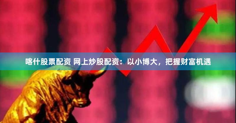 喀什股票配资 网上炒股配资：以小博大，把握财富机遇