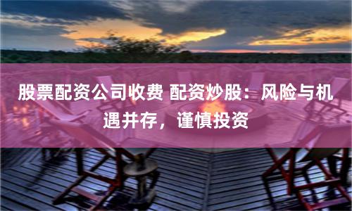 股票配资公司收费 配资炒股：风险与机遇并存，谨慎投资