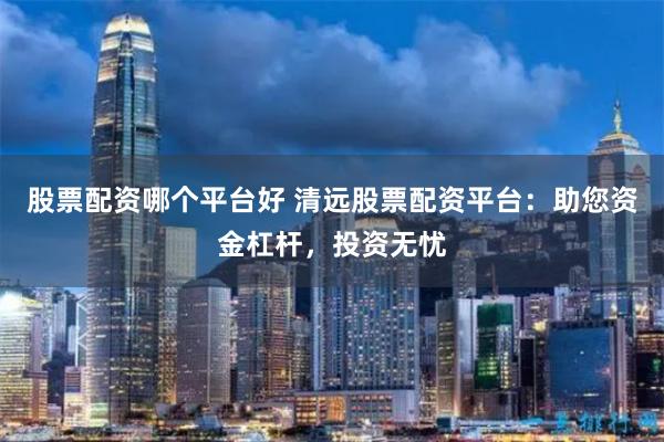 股票配资哪个平台好 清远股票配资平台：助您资金杠杆，投资无忧