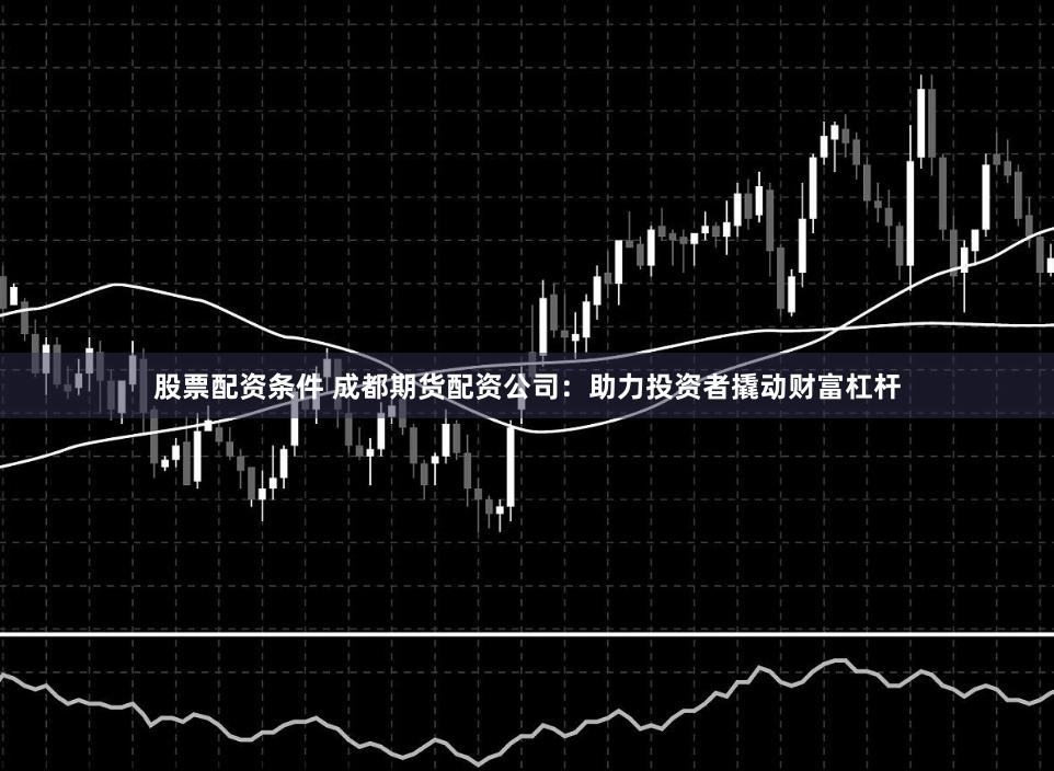 股票配资条件 成都期货配资公司：助力投资者撬动财富杠杆
