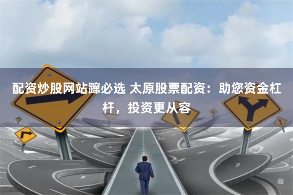 配资炒股网站蹿必选 太原股票配资：助您资金杠杆，投资更从容