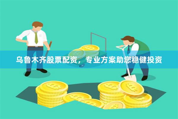 乌鲁木齐股票配资，专业方案助您稳健投资